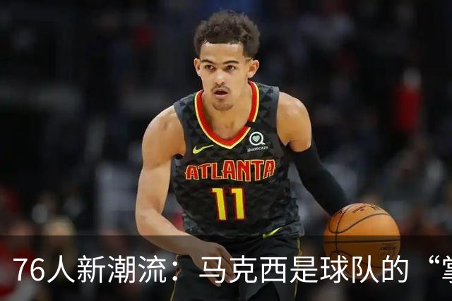 76人新潮流：马克西是球队的“掌舵人”！